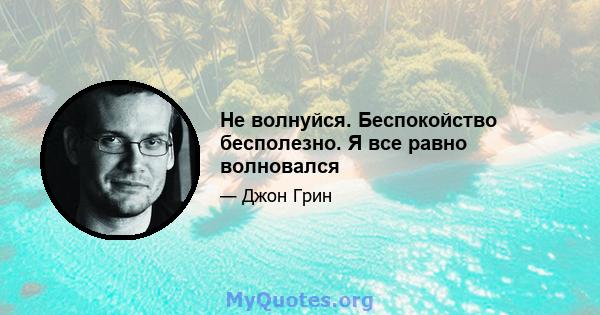 Не волнуйся. Беспокойство бесполезно. Я все равно волновался