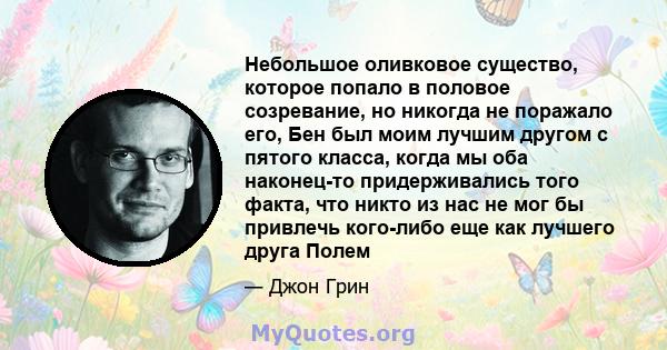 Небольшое оливковое существо, которое попало в половое созревание, но никогда не поражало его, Бен был моим лучшим другом с пятого класса, когда мы оба наконец-то придерживались того факта, что никто из нас не мог бы