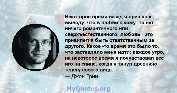 Некоторое время назад я пришел к выводу, что в любви к кому -то нет ничего романтичного или сверхъестественного: любовь - это привилегия быть ответственным за другого. Какое -то время это было то, что заставляло меня