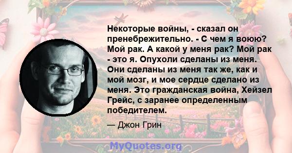 Некоторые войны, - сказал он пренебрежительно. - С чем я воюю? Мой рак. А какой у меня рак? Мой рак - это я. Опухоли сделаны из меня. Они сделаны из меня так же, как и мой мозг, и мое сердце сделано из меня. Это