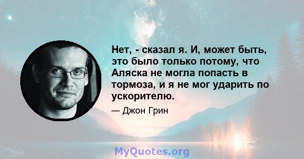 Нет, - сказал я. И, может быть, это было только потому, что Аляска не могла попасть в тормоза, и я не мог ударить по ускорителю.