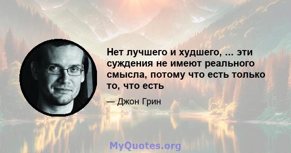 Нет лучшего и худшего, ... эти суждения не имеют реального смысла, потому что есть только то, что есть