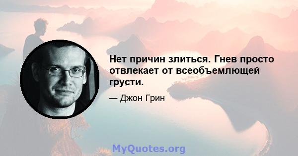 Нет причин злиться. Гнев просто отвлекает от всеобъемлющей грусти.