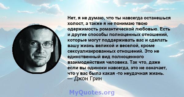 Нет, я не думаю, что ты навсегда останешься холост, а также я не понимаю твою одержимость романтической любовью. Есть и другие способы полноценных отношений, которые могут поддерживать вас и сделать вашу жизнь великой и 