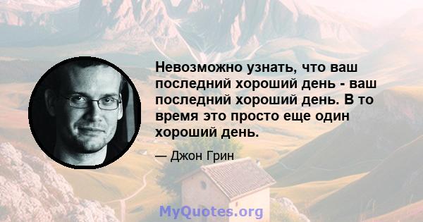 Невозможно узнать, что ваш последний хороший день - ваш последний хороший день. В то время это просто еще один хороший день.