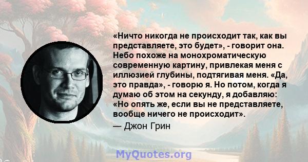 «Ничто никогда не происходит так, как вы представляете, это будет», - говорит она. Небо похоже на монохроматическую современную картину, привлекая меня с иллюзией глубины, подтягивая меня. «Да, это правда», - говорю я.