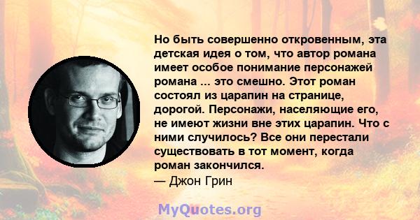 Но быть совершенно откровенным, эта детская идея о том, что автор романа имеет особое понимание персонажей романа ... это смешно. Этот роман состоял из царапин на странице, дорогой. Персонажи, населяющие его, не имеют