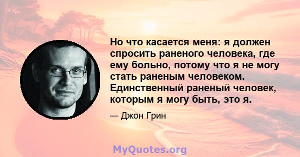 Но что касается меня: я должен спросить раненого человека, где ему больно, потому что я не могу стать раненым человеком. Единственный раненый человек, которым я могу быть, это я.