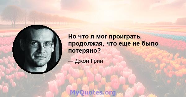 Но что я мог проиграть, продолжая, что еще не было потеряно?