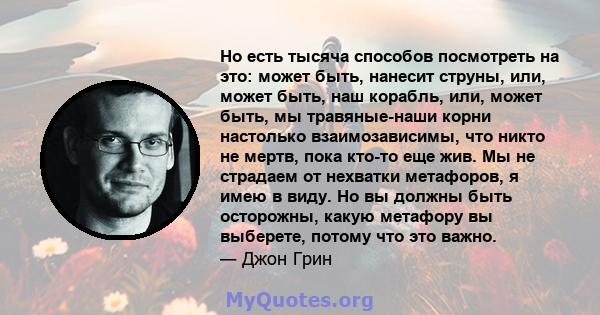 Но есть тысяча способов посмотреть на это: может быть, нанесит струны, или, может быть, наш корабль, или, может быть, мы травяные-наши корни настолько взаимозависимы, что никто не мертв, пока кто-то еще жив. Мы не