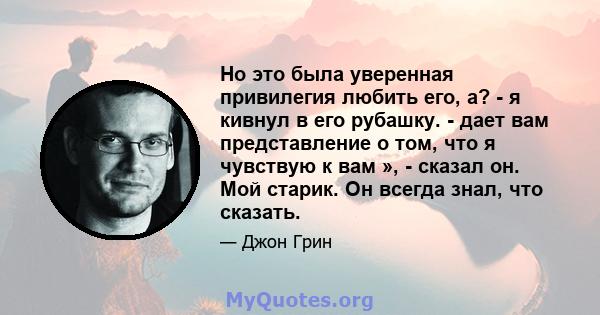 Но это была уверенная привилегия любить его, а? - я кивнул в его рубашку. - дает вам представление о том, что я чувствую к вам », - сказал он. Мой старик. Он всегда знал, что сказать.