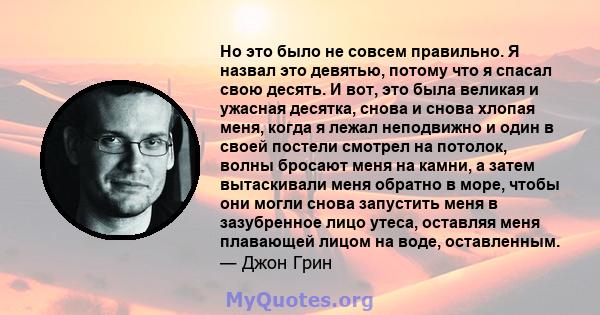 Но это было не совсем правильно. Я назвал это девятью, потому что я спасал свою десять. И вот, это была великая и ужасная десятка, снова и снова хлопая меня, когда я лежал неподвижно и один в своей постели смотрел на