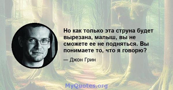 Но как только эта струна будет вырезана, малыш, вы не сможете ее не подняться. Вы понимаете то, что я говорю?