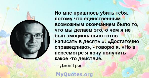 Но мне пришлось убить тебя, потому что единственным возможным окончанием было то, что мы делаем это, о чем я не был эмоционально готов написать в десять ». «Достаточно справедливо», - говорю я. «Но в пересмотре я хочу