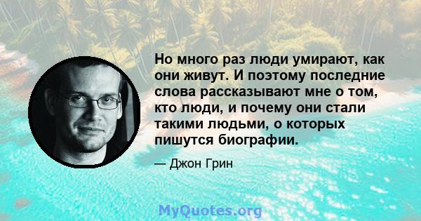 Но много раз люди умирают, как они живут. И поэтому последние слова рассказывают мне о том, кто люди, и почему они стали такими людьми, о которых пишутся биографии.