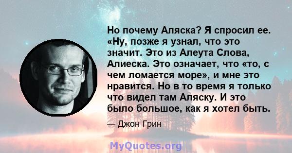 Но почему Аляска? Я спросил ее. «Ну, позже я узнал, что это значит. Это из Алеута Слова, Алиеска. Это означает, что «то, с чем ломается море», и мне это нравится. Но в то время я только что видел там Аляску. И это было