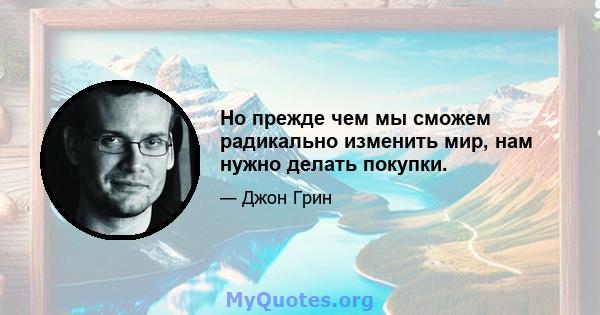 Но прежде чем мы сможем радикально изменить мир, нам нужно делать покупки.