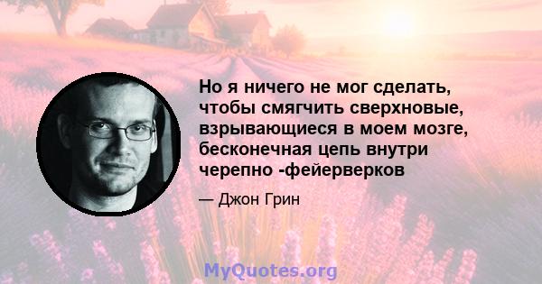 Но я ничего не мог сделать, чтобы смягчить сверхновые, взрывающиеся в моем мозге, бесконечная цепь внутри черепно -фейерверков