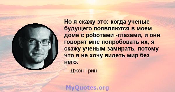 Но я скажу это: когда ученые будущего появляются в моем доме с роботами -глазами, и они говорят мне попробовать их, я скажу ученым замирать, потому что я не хочу видеть мир без него.