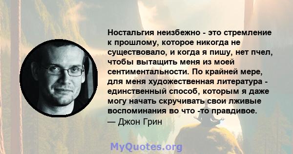 Ностальгия неизбежно - это стремление к прошлому, которое никогда не существовало, и когда я пишу, нет пчел, чтобы вытащить меня из моей сентиментальности. По крайней мере, для меня художественная литература -