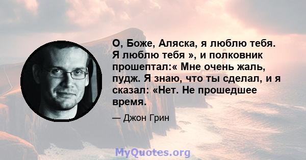 О, Боже, Аляска, я люблю тебя. Я люблю тебя », и полковник прошептал:« Мне очень жаль, пудж. Я знаю, что ты сделал, и я сказал: «Нет. Не прошедшее время.