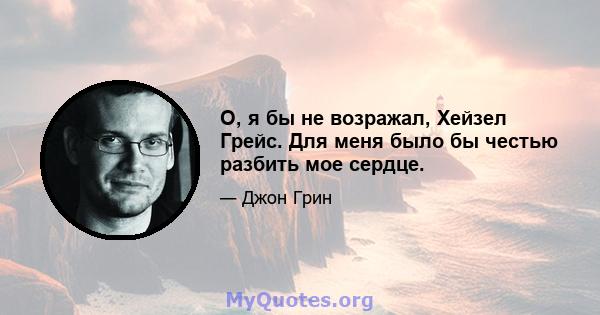 О, я бы не возражал, Хейзел Грейс. Для меня было бы честью разбить мое сердце.