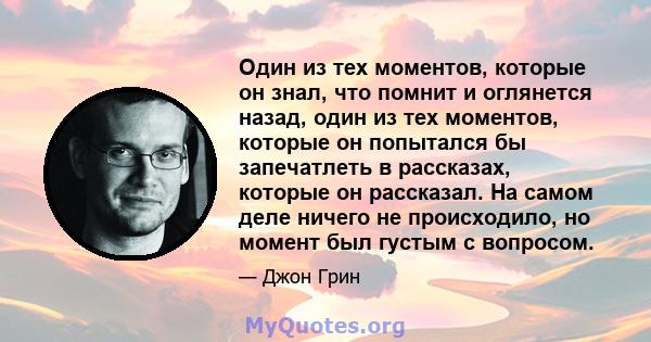 Один из тех моментов, которые он знал, что помнит и оглянется назад, один из тех моментов, которые он попытался бы запечатлеть в рассказах, которые он рассказал. На самом деле ничего не происходило, но момент был густым 