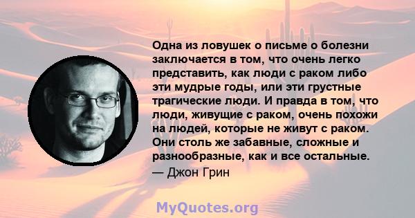 Одна из ловушек о письме о болезни заключается в том, что очень легко представить, как люди с раком либо эти мудрые годы, или эти грустные трагические люди. И правда в том, что люди, живущие с раком, очень похожи на