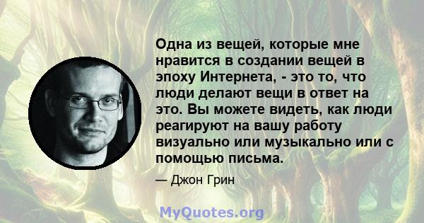 Одна из вещей, которые мне нравится в создании вещей в эпоху Интернета, - это то, что люди делают вещи в ответ на это. Вы можете видеть, как люди реагируют на вашу работу визуально или музыкально или с помощью письма.