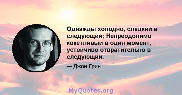 Однажды холодно, сладкий в следующий; Непреодолимо кокетливый в один момент, устойчиво отвратительно в следующий.