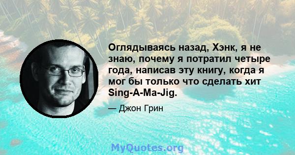 Оглядываясь назад, Хэнк, я не знаю, почему я потратил четыре года, написав эту книгу, когда я мог бы только что сделать хит Sing-A-Ma-Jig.