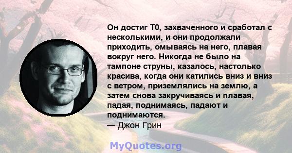 Он достиг T0, захваченного и сработал с несколькими, и они продолжали приходить, омываясь на него, плавая вокруг него. Никогда не было на тампоне струны, казалось, настолько красива, когда они катились вниз и вниз с