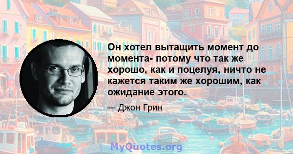 Он хотел вытащить момент до момента- потому что так же хорошо, как и поцелуя, ничто не кажется таким же хорошим, как ожидание этого.