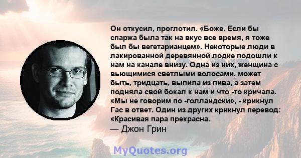 Он откусил, проглотил. «Боже. Если бы спаржа была так на вкус все время, я тоже был бы вегетарианцем». Некоторые люди в лакированной деревянной лодке подошли к нам на канале внизу. Одна из них, женщина с вьющимися