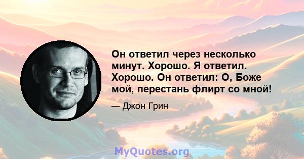 Он ответил через несколько минут. Хорошо. Я ответил. Хорошо. Он ответил: О, Боже мой, перестань флирт со мной!