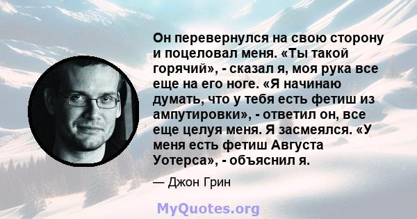 Он перевернулся на свою сторону и поцеловал меня. «Ты такой горячий», - сказал я, моя рука все еще на его ноге. «Я начинаю думать, что у тебя есть фетиш из ампутировки», - ответил он, все еще целуя меня. Я засмеялся. «У 