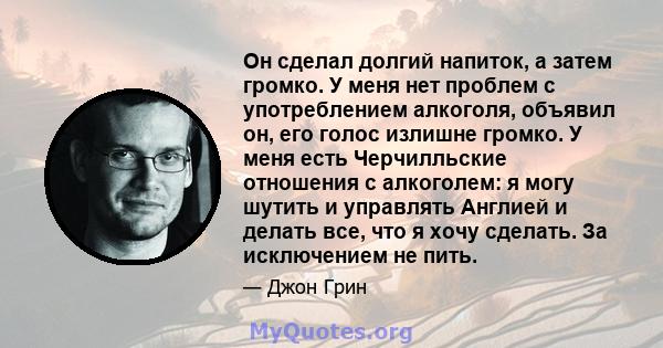 Он сделал долгий напиток, а затем громко. У меня нет проблем с употреблением алкоголя, объявил он, его голос излишне громко. У меня есть Черчилльские отношения с алкоголем: я могу шутить и управлять Англией и делать