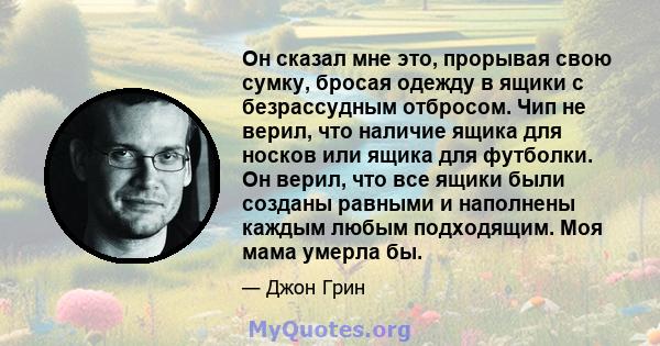 Он сказал мне это, прорывая свою сумку, бросая одежду в ящики с безрассудным отбросом. Чип не верил, что наличие ящика для носков или ящика для футболки. Он верил, что все ящики были созданы равными и наполнены каждым