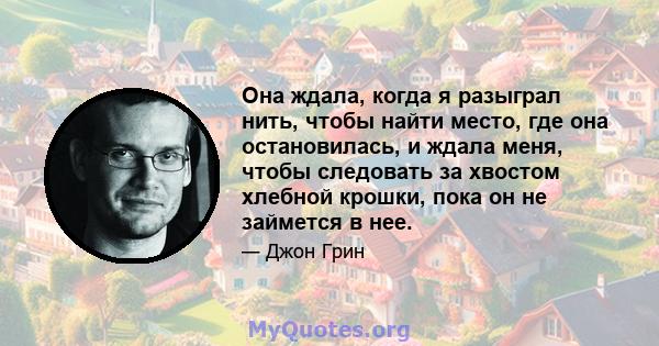 Она ждала, когда я разыграл нить, чтобы найти место, где она остановилась, и ждала меня, чтобы следовать за хвостом хлебной крошки, пока он не займется в нее.