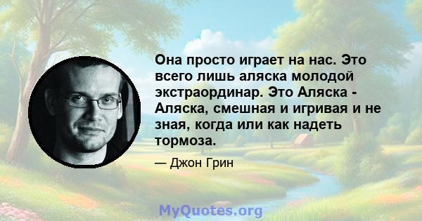 Она просто играет на нас. Это всего лишь аляска молодой экстраординар. Это Аляска - Аляска, смешная и игривая и не зная, когда или как надеть тормоза.