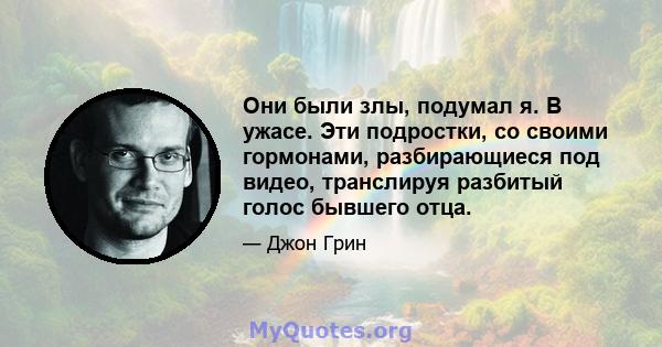 Они были злы, подумал я. В ужасе. Эти подростки, со своими гормонами, разбирающиеся под видео, транслируя разбитый голос бывшего отца.