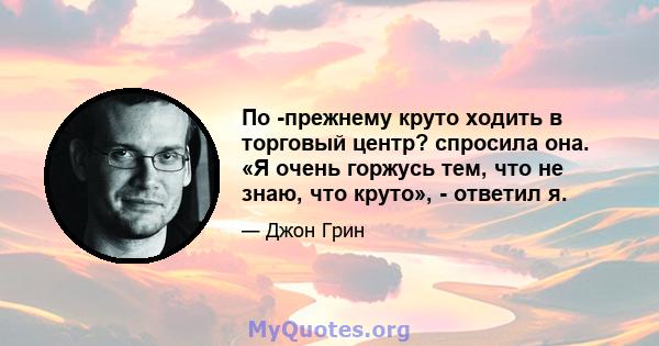 По -прежнему круто ходить в торговый центр? спросила она. «Я очень горжусь тем, что не знаю, что круто», - ответил я.