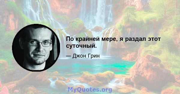 По крайней мере, я раздал этот суточный.