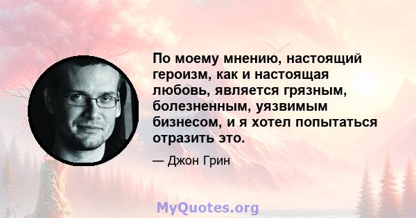 По моему мнению, настоящий героизм, как и настоящая любовь, является грязным, болезненным, уязвимым бизнесом, и я хотел попытаться отразить это.