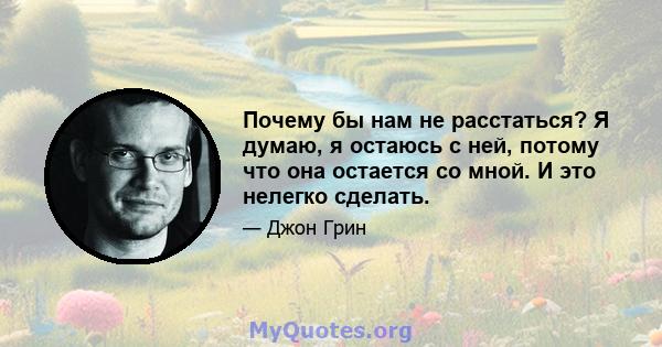 Почему бы нам не расстаться? Я думаю, я остаюсь с ней, потому что она остается со мной. И это нелегко сделать.