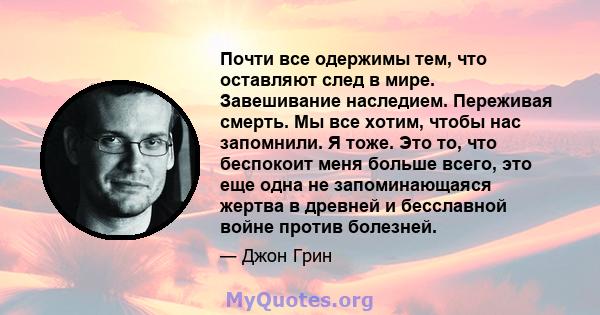 Почти все одержимы тем, что оставляют след в мире. Завешивание наследием. Переживая смерть. Мы все хотим, чтобы нас запомнили. Я тоже. Это то, что беспокоит меня больше всего, это еще одна не запоминающаяся жертва в