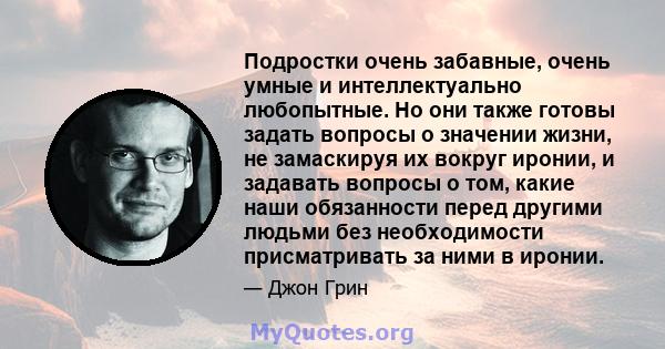 Подростки очень забавные, очень умные и интеллектуально любопытные. Но они также готовы задать вопросы о значении жизни, не замаскируя их вокруг иронии, и задавать вопросы о том, какие наши обязанности перед другими