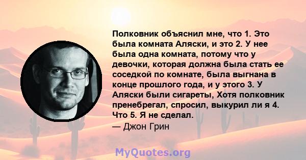 Полковник объяснил мне, что 1. Это была комната Аляски, и это 2. У нее была одна комната, потому что у девочки, которая должна была стать ее соседкой по комнате, была выгнана в конце прошлого года, и у этого 3. У Аляски 