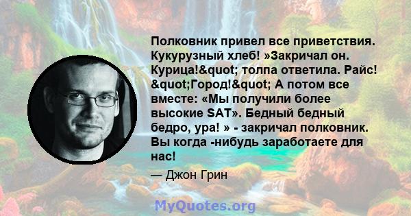 Полковник привел все приветствия. Кукурузный хлеб! »Закричал он. Курица!" толпа ответила. Райс! "Город!" А потом все вместе: «Мы получили более высокие SAT». Бедный бедный бедро, ура! » - закричал