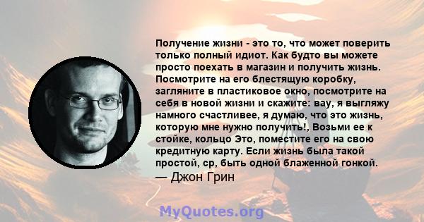 Получение жизни - это то, что может поверить только полный идиот. Как будто вы можете просто поехать в магазин и получить жизнь. Посмотрите на его блестящую коробку, загляните в пластиковое окно, посмотрите на себя в